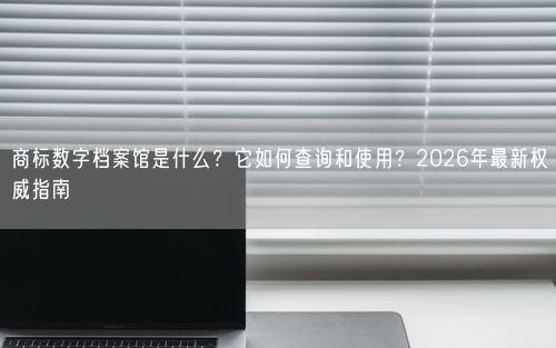 商标数字档案馆是什么？它如何查询和使用？2026年最新权威指南