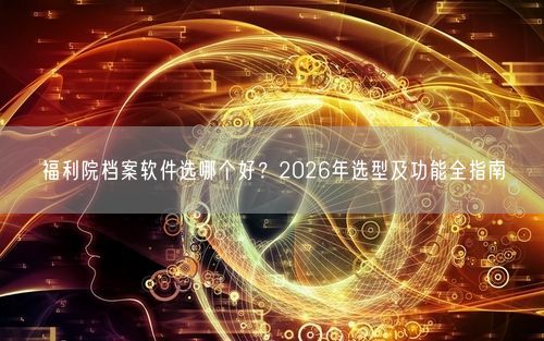福利院档案软件选哪个好？2026年选型及功能全指南