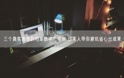 三个真实落地的档案数字化案例 过来人带你避坑省心出成果