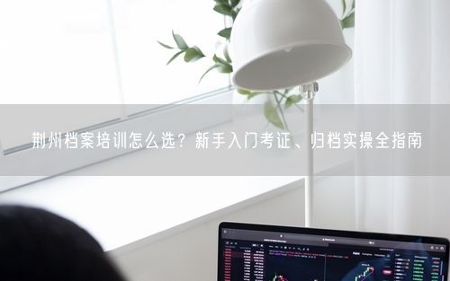 荆州档案培训怎么选？新手入门考证、归档实操全指南