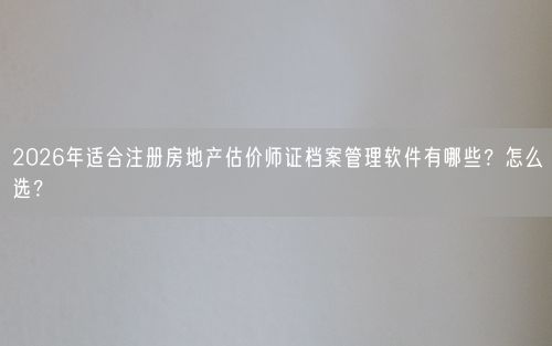 2026年适合注册房地产估价师证档案管理软件有哪些？怎么选？