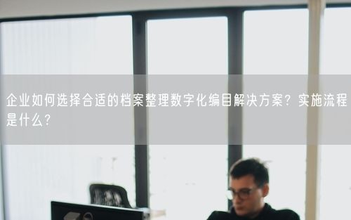 企业如何选择合适的档案整理数字化编目解决方案？实施流程是什么？