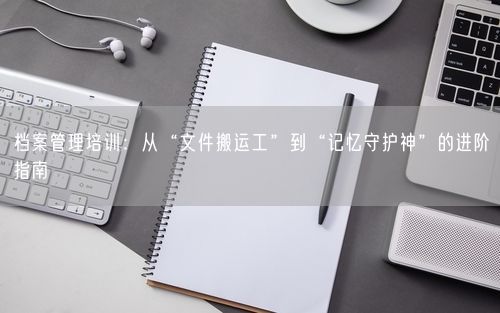 档案管理培训：从“文件搬运工”到“记忆守护神”的进阶指南