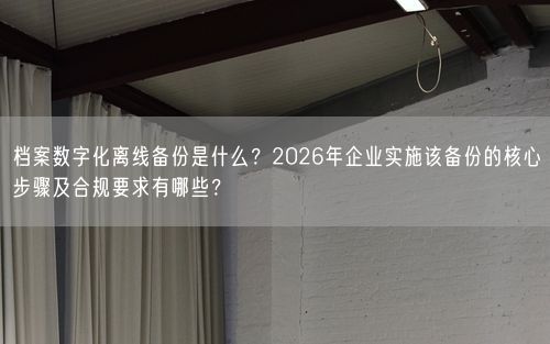 档案数字化离线备份是什么？2026年企业实施该备份的核心步骤及合规要求有哪些？