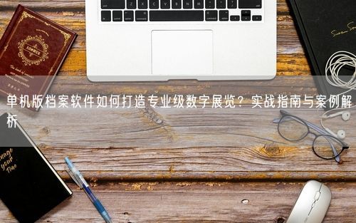 单机版档案软件如何打造专业级数字展览？实战指南与案例解析