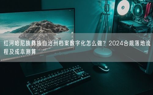 红河哈尼族彝族自治州档案数字化怎么做？2024合规落地流程及成本测算