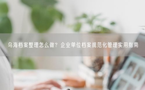 乌海档案整理怎么做？企业单位档案规范化管理实用指南