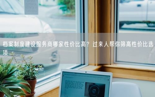 档案制度建设服务商哪家性价比高？过来人帮你筛高性价比选项