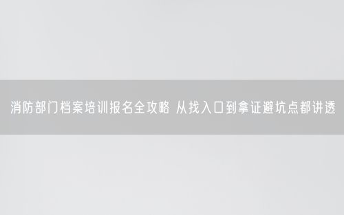 消防部门档案培训报名全攻略 从找入口到拿证避坑点都讲透