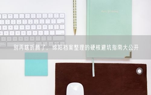 别再瞎折腾了，绵阳档案整理的硬核避坑指南大公开