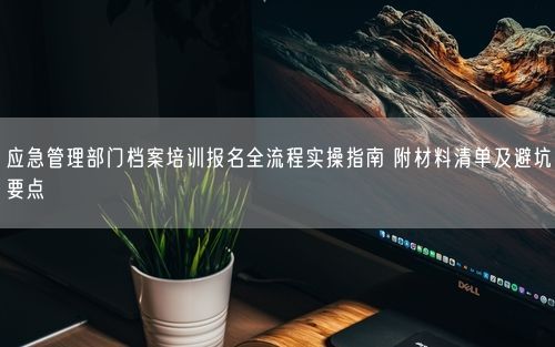 应急管理部门档案培训报名全流程实操指南 附材料清单及避坑要点