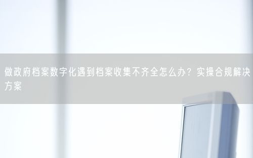 做政府档案数字化遇到档案收集不齐全怎么办？实操合规解决方案
