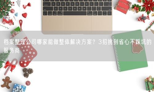 档案整理公司哪家能做整体解决方案？3招挑到省心不踩坑的服务商