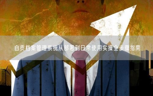 自贡档案管理系统从部署到日常使用实操全步骤指南