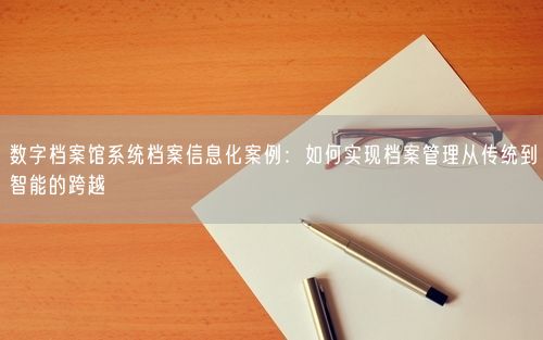 数字档案馆系统档案信息化案例：如何实现档案管理从传统到智能的跨越