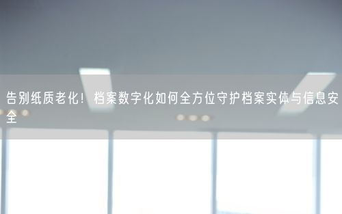 告别纸质老化！档案数字化如何全方位守护档案实体与信息安全