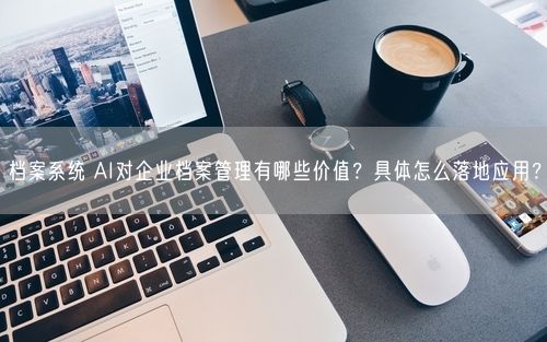 档案系统 AI对企业档案管理有哪些价值？具体怎么落地应用？