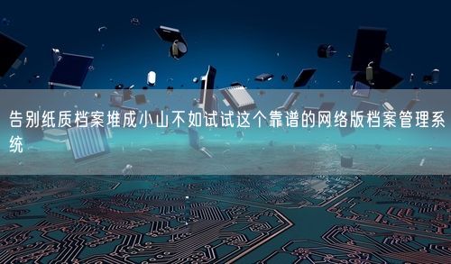 告别纸质档案堆成小山不如试试这个靠谱的网络版档案管理系统