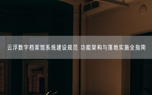 云浮数字档案馆系统建设规范 功能架构与落地实施全指南