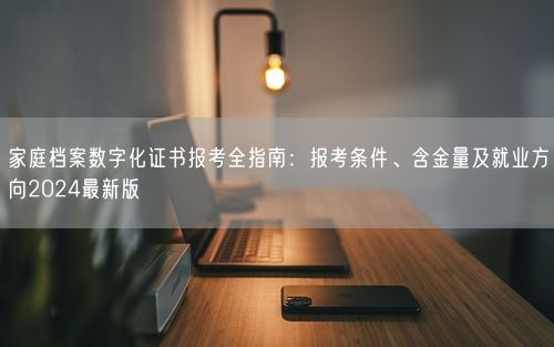 家庭档案数字化证书报考全指南：报考条件、含金量及就业方向2024最新版