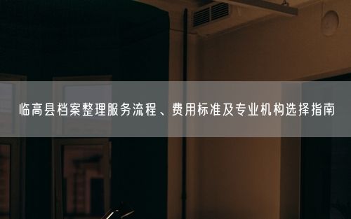 临高县档案整理服务流程、费用标准及专业机构选择指南