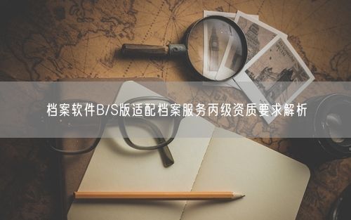 档案软件B/S版适配档案服务丙级资质要求解析