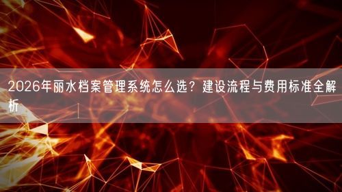 2026年丽水档案管理系统怎么选？建设流程与费用标准全解析