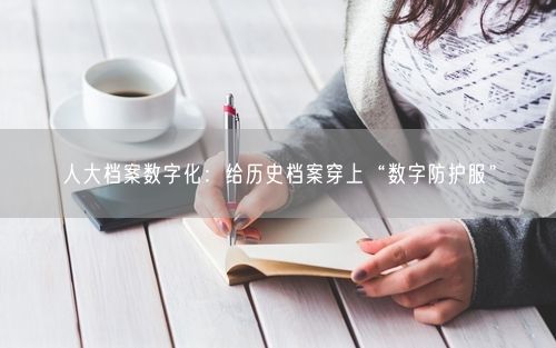 人大档案数字化：给历史档案穿上“数字防护服”