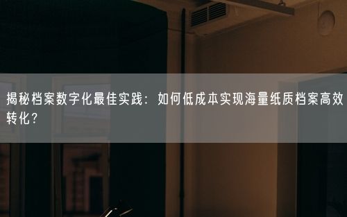 揭秘档案数字化最佳实践：如何低成本实现海量纸质档案高效转化？