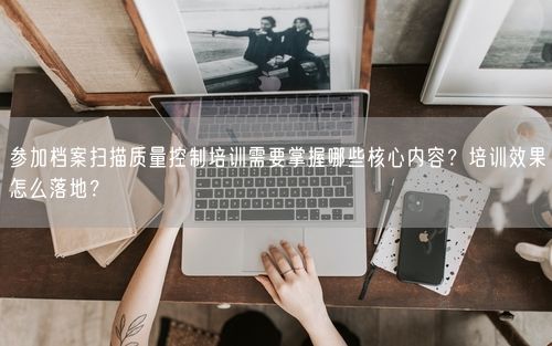 参加档案扫描质量控制培训需要掌握哪些核心内容？培训效果怎么落地？