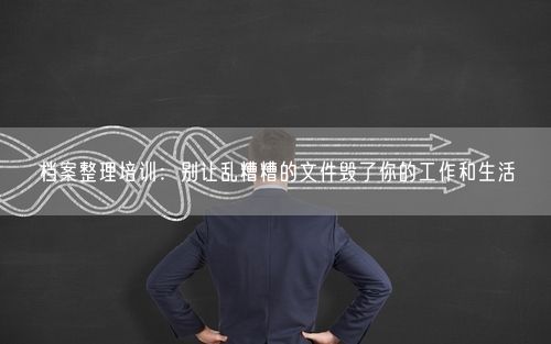 档案整理培训：别让乱糟糟的文件毁了你的工作和生活