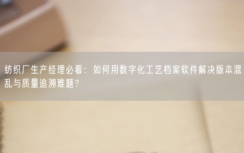 纺织厂生产经理必看：如何用数字化工艺档案软件解决版本混乱与质量追溯难题？
