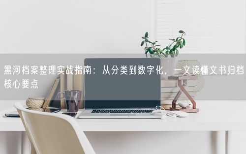 黑河档案整理实战指南：从分类到数字化，一文读懂文书归档核心要点