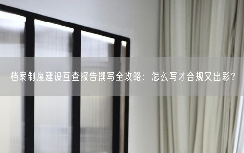 档案制度建设互查报告撰写全攻略：怎么写才合规又出彩？