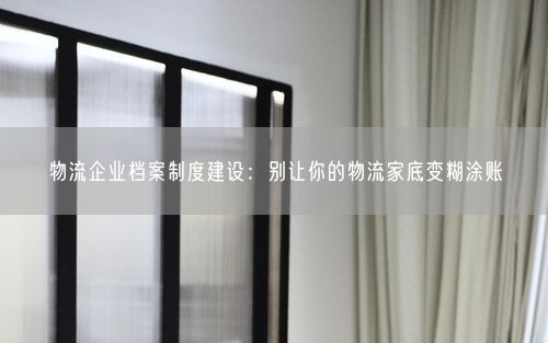 物流企业档案制度建设：别让你的物流家底变糊涂账