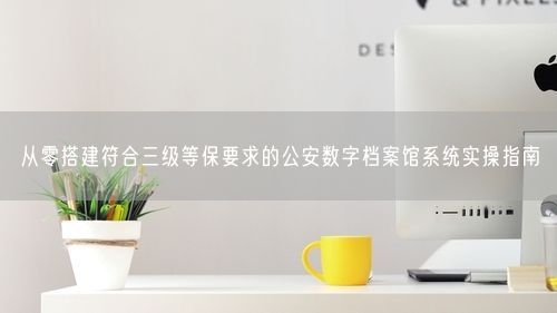 从零搭建符合三级等保要求的公安数字档案馆系统实操指南
