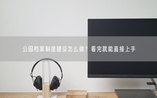 公园档案制度建设怎么做？看完就能直接上手