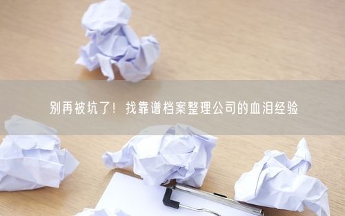 别再被坑了！找靠谱档案整理公司的血泪经验