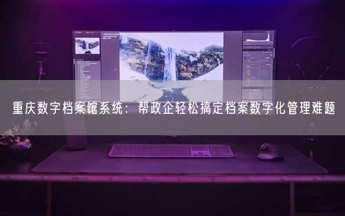 重庆数字档案馆系统：帮政企轻松搞定档案数字化管理难题