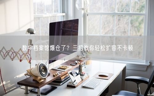 数字档案馆爆仓了？三招教你轻松扩容不卡顿