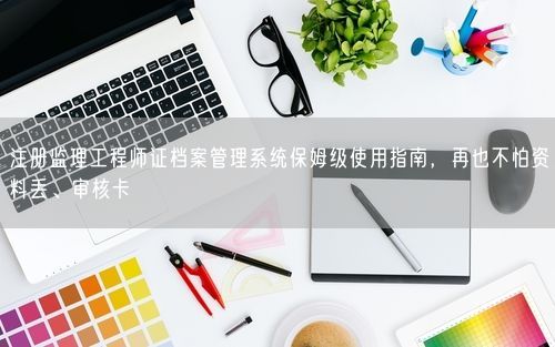 注册监理工程师证档案管理系统保姆级使用指南，再也不怕资料丢、审核卡