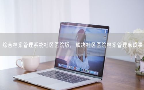 综合档案管理系统社区医院版，解决社区医院档案管理麻烦事