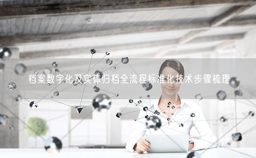 档案数字化及实体归档全流程标准化技术步骤梳理