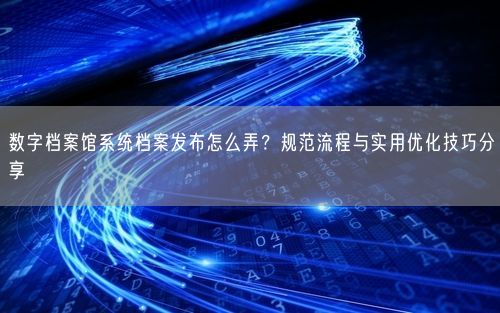 数字档案馆系统档案发布怎么弄？规范流程与实用优化技巧分享