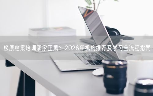 松原档案培训哪家正规？2026年机构推荐及学习全流程指南