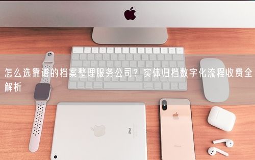 怎么选靠谱的档案整理服务公司？实体归档数字化流程收费全解析