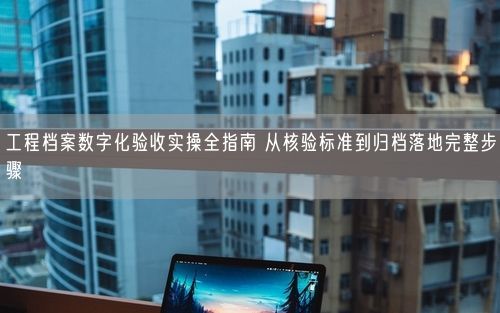 工程档案数字化验收实操全指南 从核验标准到归档落地完整步骤