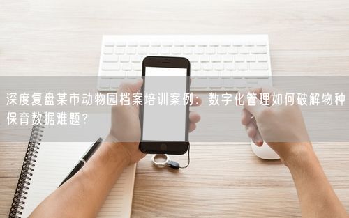 深度复盘某市动物园档案培训案例：数字化管理如何破解物种保育数据难题？