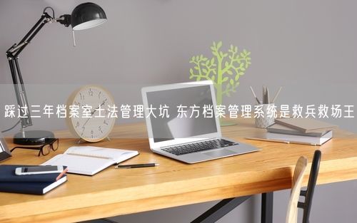 踩过三年档案室土法管理大坑 东方档案管理系统是救兵救场王