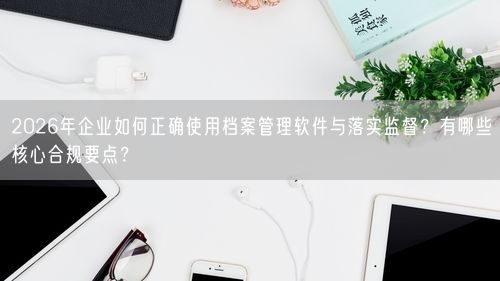 2026年企业如何正确使用档案管理软件与落实监督？有哪些核心合规要点？